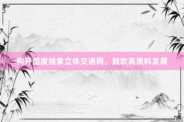 构开国度抽象立体交通网，鼓吹高质料发展