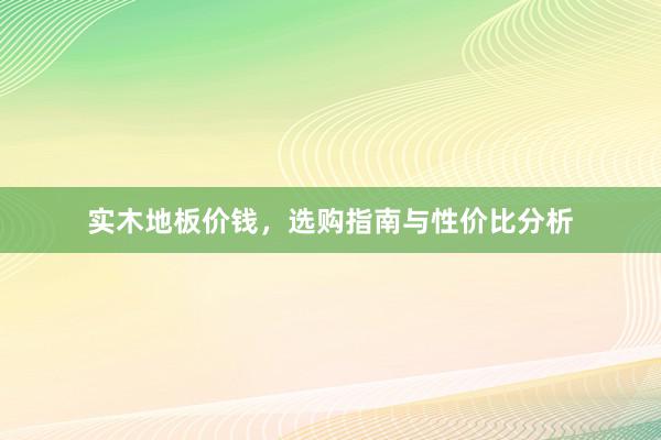实木地板价钱，选购指南与性价比分析