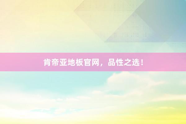 肯帝亚地板官网，品性之选！