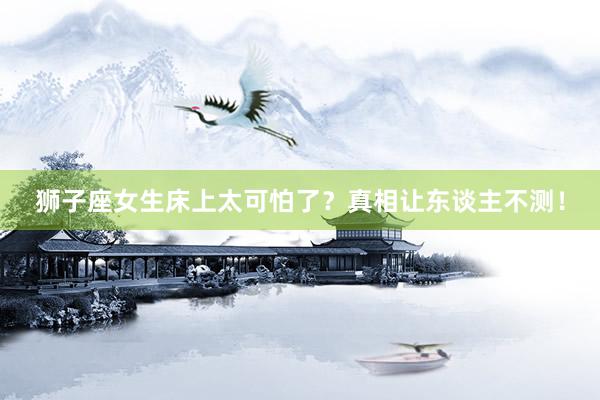 狮子座女生床上太可怕了？真相让东谈主不测！