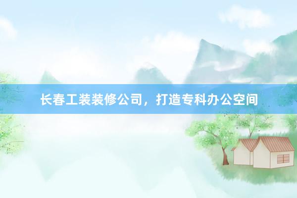 长春工装装修公司，打造专科办公空间