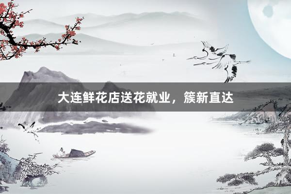 大连鲜花店送花就业，簇新直达